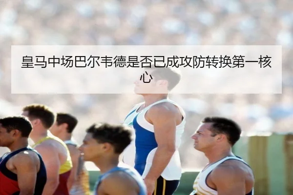 皇马中场巴尔韦德是否已成攻防转换第一核心